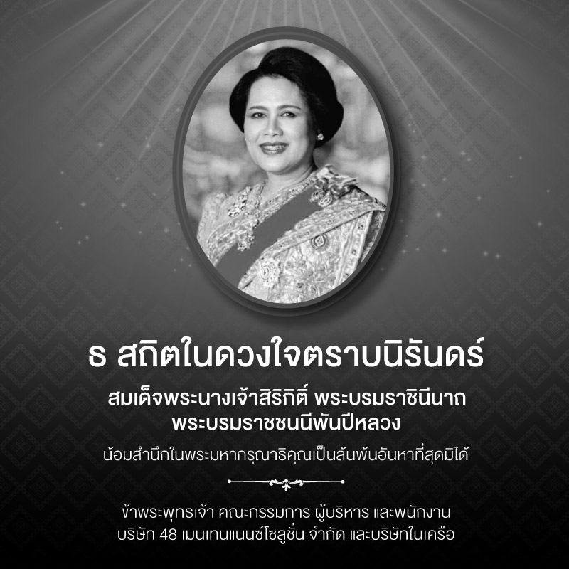 ธ สถิตในดวงใจตราบนิรันดร์ สมเด็จพระนางเจ้าสิริกิติ์ พระบรมราชินีนาถ พระบรมราชชนนีพันปีหลวง น้อมสำนึกในพระมหากรุณาธิคุณเป็นล้นพ้นอันหาที่สุดมิได้ ข้าพระพุทธเจ้า คณะกรรมการ ผู้บริหาร และพนักงาน บริษัท 48 เมนเทนแนนซ์โซลูชั่น จำกัด และบริษัทในเครือ