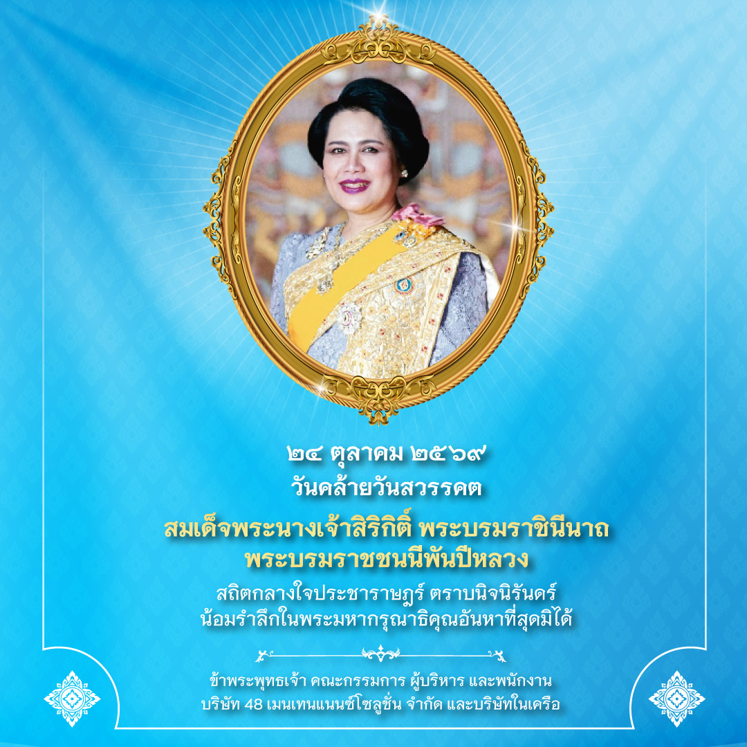 ธ สถิตในดวงใจตราบนิรันดร์ สมเด็จพระนางเจ้าสิริกิติ์ พระบรมราชินีนาถ พระบรมราชชนนีพันปีหลวง น้อมสำนึกในพระมหากรุณาธิคุณเป็นล้นพ้นอันหาที่สุดมิได้ ข้าพระพุทธเจ้า คณะกรรมการ ผู้บริหาร และพนักงาน บริษัท 48 เมนเทนแนนซ์โซลูชั่น จำกัด และบริษัทในเครือ