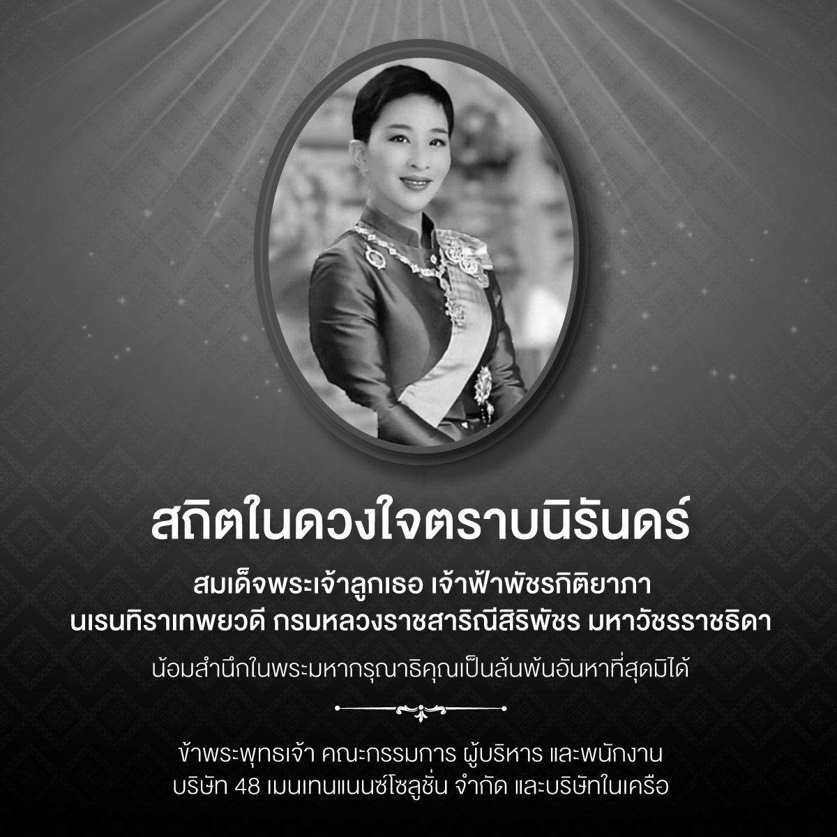 สถิตในดวงใจตราบนิรันดร์ สมเด็จพระเจ้าลูกเธอ เจ้าฟ้าพัชรกิติยาภา นเรนทิราเทพยวดี กรมหลวงราชสาริณีสิริพัชร มหาวัชรราชธิดา น้อมสำนึกในพระมหากรุณาธิคุณเป็นล้นพ้นอันหาที่สุดมิได้ ข้าพระพุทธเจ้า คณะกรรมการ ผู้บริหาร และพนักงาน บริษัท 48 เมนเทนแนนซ์โซลูชั่น จำกัด และบริษัทในเครือ